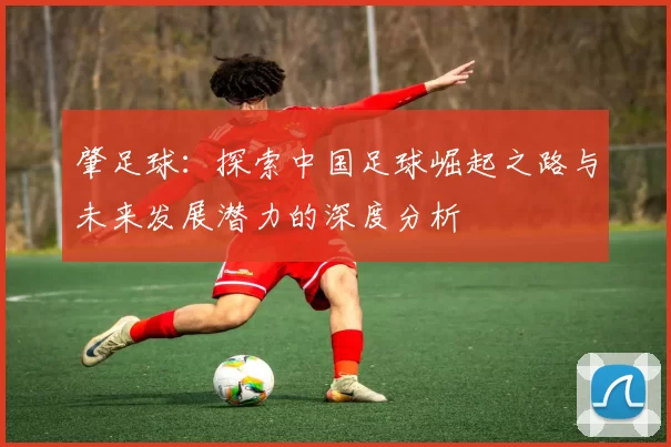 肇足球：探索中国足球崛起之路与未来发展潜力的深度分析
