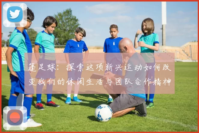 篷足球：探索这项新兴运动如何改变我们的休闲生活与团队合作精神