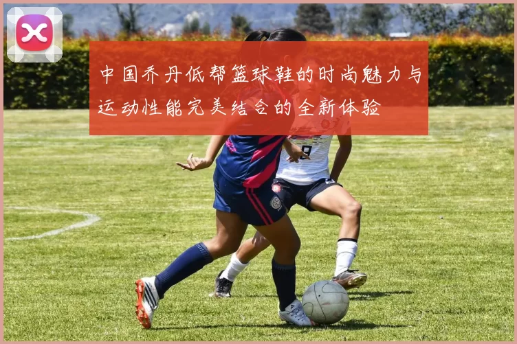 中国乔丹低帮篮球鞋的时尚魅力与运动性能完美结合的全新体验