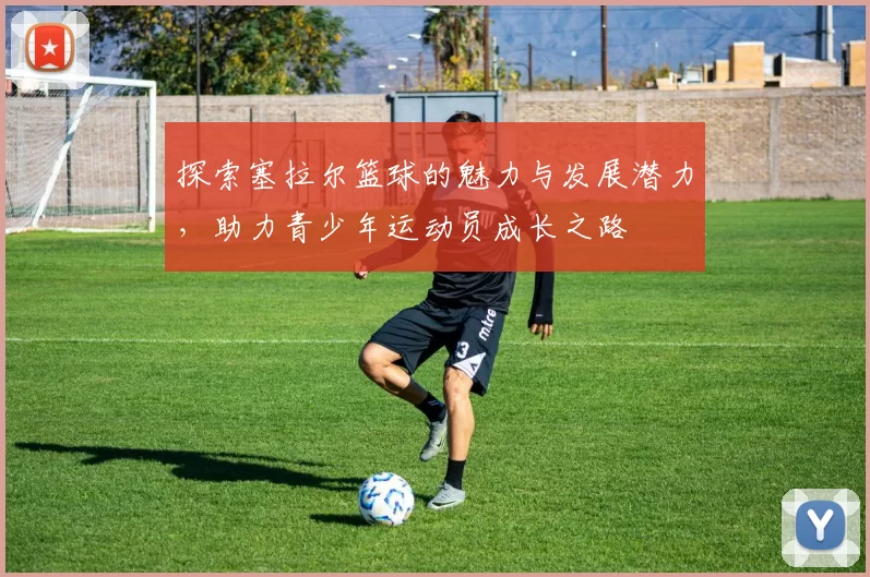 探索塞拉尔篮球的魅力与发展潜力，助力青少年运动员成长之路
